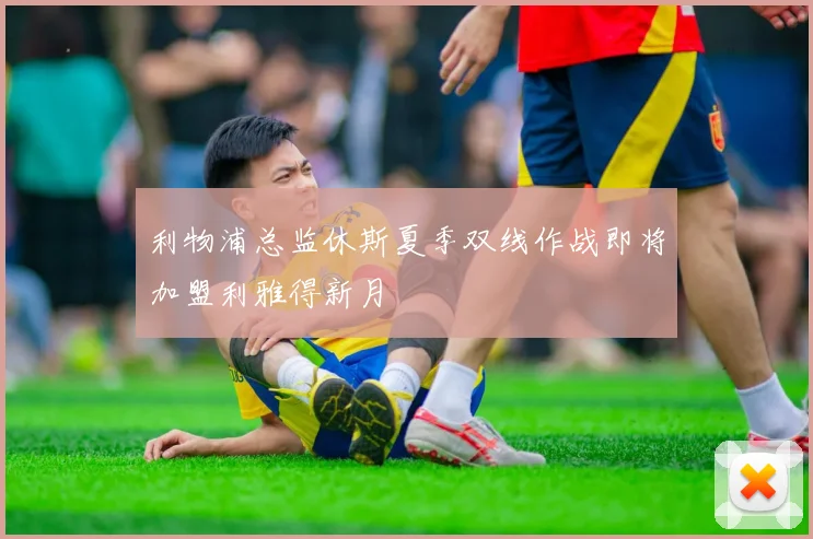 利物浦总监休斯夏季双线作战即将加盟利雅得新月