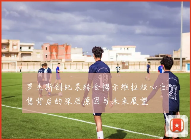 罗杰斯创纪录转会揭示维拉核心出售背后的深层原因与未来展望