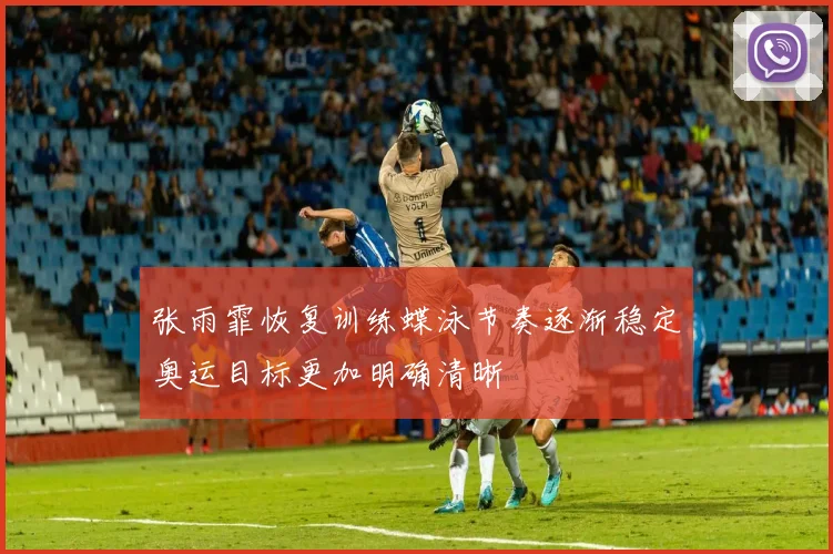 张雨霏恢复训练蝶泳节奏逐渐稳定奥运目标更加明确清晰