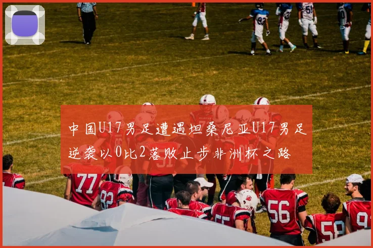中国U17男足遭遇坦桑尼亚U17男足逆袭以0比2落败止步非洲杯之路