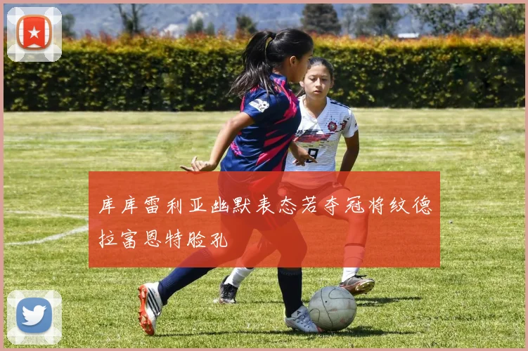 库库雷利亚幽默表态若夺冠将纹德拉富恩特脸孔