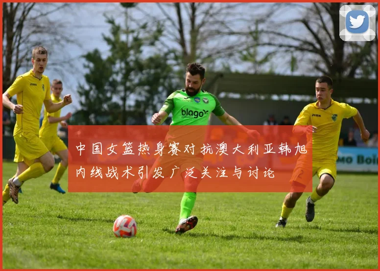 中国女篮热身赛对抗澳大利亚韩旭内线战术引发广泛关注与讨论