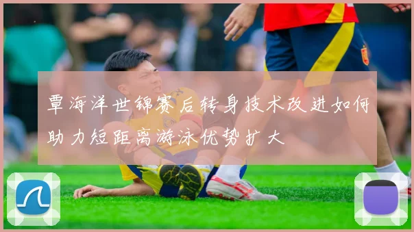 覃海洋世锦赛后转身技术改进如何助力短距离游泳优势扩大