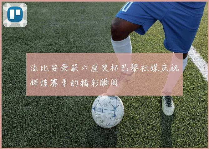 法比安荣获六座奖杯巴黎社媒庆祝辉煌赛季的精彩瞬间