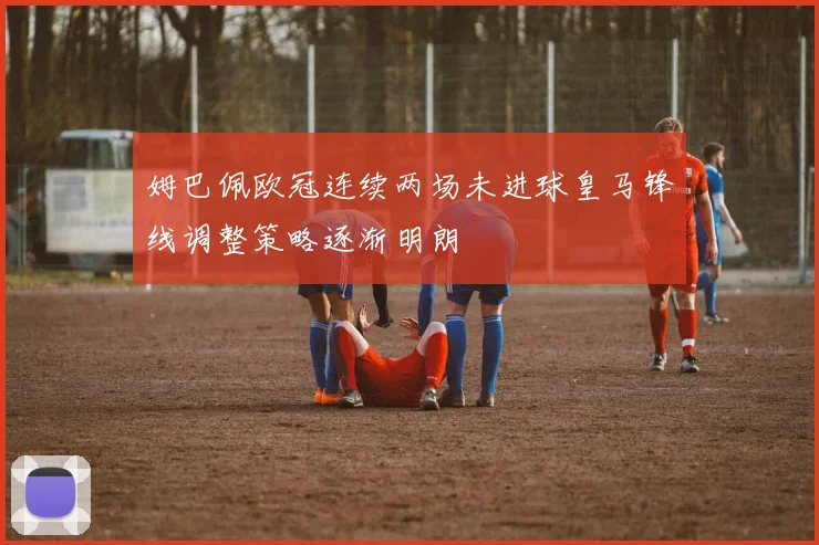 姆巴佩欧冠连续两场未进球皇马锋线调整策略逐渐明朗